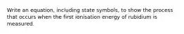 Write an equation, including state symbols, to show the process that occurs when the first ionisation energy of rubidium is measured.