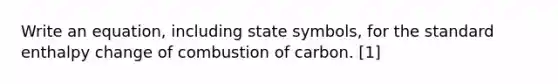 Write an equation, including state symbols, for the standard enthalpy change of combustion of carbon. [1]