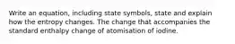 Write an equation, including state symbols, state and explain how the entropy changes. The change that accompanies the standard enthalpy change of atomisation of iodine.