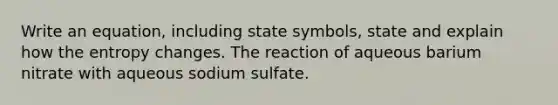 Write an equation, including state symbols, state and explain how the entropy changes. The reaction of aqueous barium nitrate with aqueous sodium sulfate.