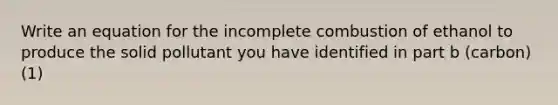 Write an equation for the incomplete combustion of ethanol to produce the solid pollutant you have identified in part b (carbon) (1)