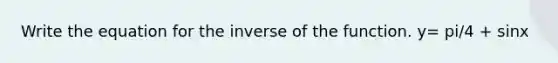 Write the equation for the inverse of the function. y= pi/4 + sinx