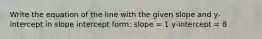 Write the equation of the line with the given slope and y-intercept in slope intercept form: slope = 1 y-intercept = 8