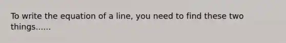 To write the equation of a line, you need to find these two things......