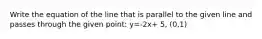 Write the equation of the line that is parallel to the given line and passes through the given point: y=-2x+ 5, (0,1)