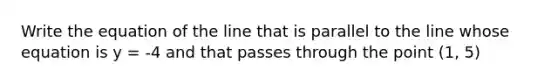 Write the equation of the line that is parallel to the line whose equation is y = -4 and that passes through the point (1, 5)
