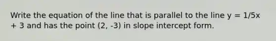 Write the equation of the line that is parallel to the line y = 1/5x + 3 and has the point (2, -3) in slope intercept form.