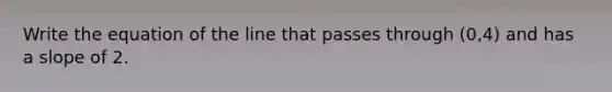 Write the equation of the line that passes through (0,4) and has a slope of 2.