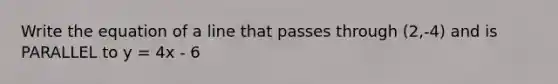 Write the equation of a line that passes through (2,-4) and is PARALLEL to y = 4x - 6