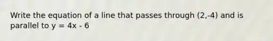 Write the equation of a line that passes through (2,-4) and is parallel to y = 4x - 6