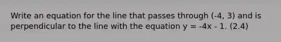 Write an equation for the line that passes through (-4, 3) and is perpendicular to the line with the equation y = -4x - 1. (2.4)