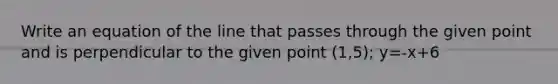 Write an equation of the line that passes through the given point and is perpendicular to the given point (1,5); y=-x+6