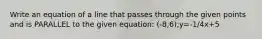 Write an equation of a line that passes through the given points and is PARALLEL to the given equation: (-8,6);y=-1/4x+5