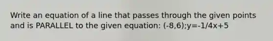 Write an equation of a line that passes through the given points and is PARALLEL to the given equation: (-8,6);y=-1/4x+5