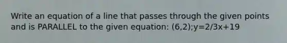 Write an equation of a line that passes through the given points and is PARALLEL to the given equation: (6,2);y=2/3x+19