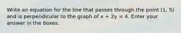 Write an equation for the line that passes through the point (1, 5) and is perpendicular to the graph of x + 2y = 4. Enter your answer in the boxes.