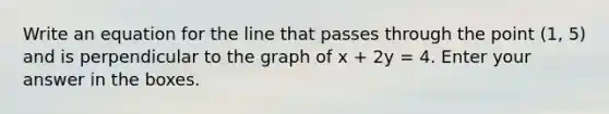 Write an equation for the line that passes through the point (1, 5) and is perpendicular to the graph of x + 2y = 4. Enter your answer in the boxes.