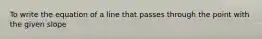 To write the equation of a line that passes through the point with the given slope