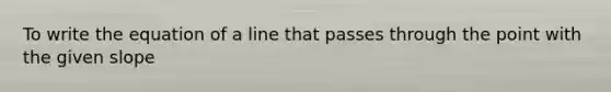 To write the equation of a line that passes through the point with the given slope