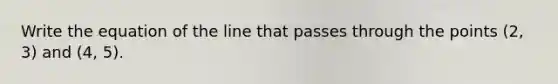 Write the equation of the line that passes through the points (2, 3) and (4, 5).