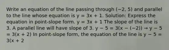 Write an equation of the line passing through (−2, 5) and parallel to the line whose equation is y = 3x + 1. Solution: Express the equation in point-slope form. y = 3x + 1 The slope of the line is 3. A parallel line will have slope of 3. y − 5 = 3(x − (−2)) → y − 5 = 3(x + 2) In point-slope form, the equation of the line is y − 5 = 3(x + 2