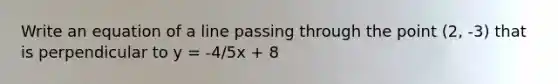 Write an equation of a line passing through the point (2, -3) that is perpendicular to y = -4/5x + 8