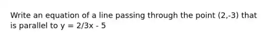 Write an equation of a line passing through the point (2,-3) that is parallel to y = 2/3x - 5