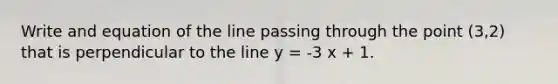 Write and equation of the line passing through the point (3,2) that is perpendicular to the line y = -3 x + 1.