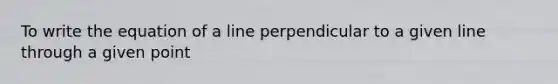 To write the equation of a line perpendicular to a given line through a given point