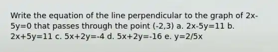 Write the equation of the line perpendicular to the graph of 2x-5y=0 that passes through the point (-2,3) a. 2x-5y=11 b. 2x+5y=11 c. 5x+2y=-4 d. 5x+2y=-16 e. y=2/5x