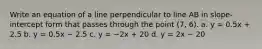 Write an equation of a line perpendicular to line AB in slope-intercept form that passes through the point (7, 6). a. y = 0.5x + 2.5 b. y = 0.5x − 2.5 c. y = −2x + 20 d. y = 2x − 20