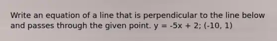 Write an equation of a line that is perpendicular to the line below and passes through the given point. y = -5x + 2; (-10, 1)