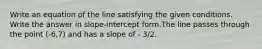 Write an equation of the line satisfying the given conditions. Write the answer in slope-intercept form.The line passes through the point (-6,7) and has a slope of - 3/2.