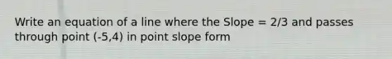 Write an equation of a line where the Slope = 2/3 and passes through point (-5,4) in point slope form