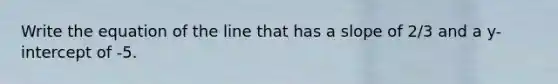 Write the equation of the line that has a slope of 2/3 and a y-intercept of -5.