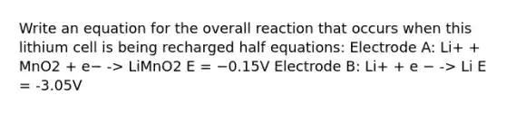 Write an equation for the overall reaction that occurs when this lithium cell is being recharged half equations: Electrode A: Li+ + MnO2 + e− -> LiMnO2 E = −0.15V Electrode B: Li+ + e − -> Li E = -3.05V