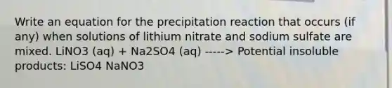 Write an equation for the precipitation reaction that occurs (if any) when solutions of lithium nitrate and sodium sulfate are mixed. LiNO3 (aq) + Na2SO4 (aq) -----> Potential insoluble products: LiSO4 NaNO3