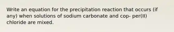 Write an equation for the precipitation reaction that occurs (if any) when solutions of sodium carbonate and cop- per(II) chloride are mixed.