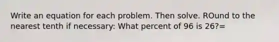 Write an equation for each problem. Then solve. ROund to the nearest tenth if necessary: What percent of 96 is 26?=