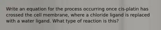 Write an equation for the process occurring once cis-platin has crossed the cell membrane, where a chloride ligand is replaced with a water ligand. What type of reaction is this?