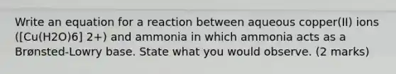 Write an equation for a reaction between aqueous copper(II) ions ([Cu(H2O)6] 2+) and ammonia in which ammonia acts as a Brønsted-Lowry base. State what you would observe. (2 marks)