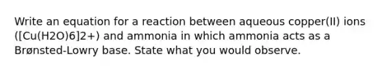 Write an equation for a reaction between aqueous copper(II) ions ([Cu(H2O)6]2+) and ammonia in which ammonia acts as a Brønsted-Lowry base. State what you would observe.