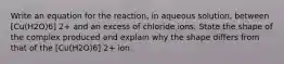 Write an equation for the reaction, in aqueous solution, between [Cu(H2O)6] 2+ and an excess of chloride ions. State the shape of the complex produced and explain why the shape differs from that of the [Cu(H2O)6] 2+ ion.