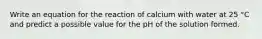 Write an equation for the reaction of calcium with water at 25 °C and predict a possible value for the pH of the solution formed.