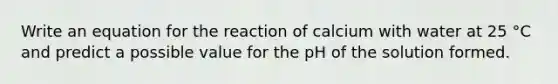 Write an equation for the reaction of calcium with water at 25 °C and predict a possible value for the pH of the solution formed.