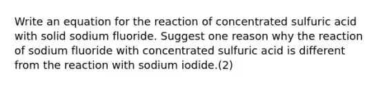 Write an equation for the reaction of concentrated sulfuric acid with solid sodium fluoride. Suggest one reason why the reaction of sodium fluoride with concentrated sulfuric acid is different from the reaction with sodium iodide.(2)