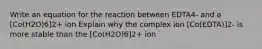 Write an equation for the reaction between EDTA4- and a [Co(H2O)6]2+ ion Explain why the complex ion [Co(EDTA)]2- is more stable than the [Co(H2O)6]2+ ion