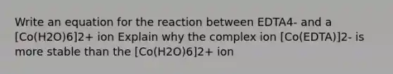 Write an equation for the reaction between EDTA4- and a [Co(H2O)6]2+ ion Explain why the complex ion [Co(EDTA)]2- is more stable than the [Co(H2O)6]2+ ion