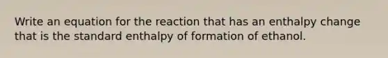 Write an equation for the reaction that has an enthalpy change that is the standard enthalpy of formation of ethanol.