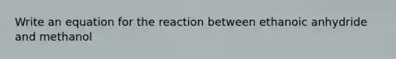 Write an equation for the reaction between ethanoic anhydride and methanol